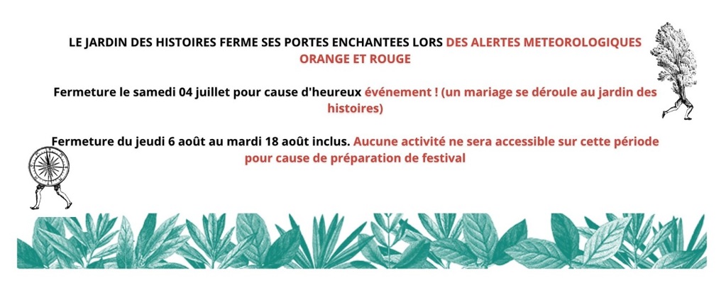 Le jardin des histoires ferme ses portes enchantées lors des alertes météorologiques orange et rouge. Fermeture le samedi 4 juillet pour cause d'heureux événement ! (un mariage se déroule au jardin des histoires). Fermeture du jeudi 6 août au mardi 18 août inclus. Aucune activité ne sera accessible sur cette période pour cause de préparation du festival.