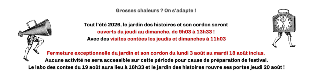 Grosses chaleurs ? On s'adapte ! Tout l'été 2026, le jardin des histoires et son cordon seront ouverts du jeudi au dimanche, de 9h03 à 13h33 ! Avec des visites contées les jeudis et dimanche à 11h03. Fermeture exceptionnelle du jardin et de son cordon du lundi 3 août au mardi 18 août inclus. Aucune activité ne sera accessible sur cette période pour cause de préparation du festival. Le labo des contes du 19 août aura lieu à 16h33 et le jardin des histoires rouvre ses portes jeudi 20 août !