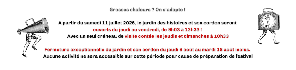 A partir du samedi 11 juillet 2026, le jardin des histoires et son cordon seront ouverts du jeudi au vendredi, de 9h03 à 13h33 ! Avec un seul créneau de visite contée les jeudis et dimanche à 10h33. Fermeture exceptionnelle du jardin et son cordon du jeudi 6 août au mardi 18 août inclus. Aucune ectivité ne sera accessible sur cette période pour cause de préparation de festival.